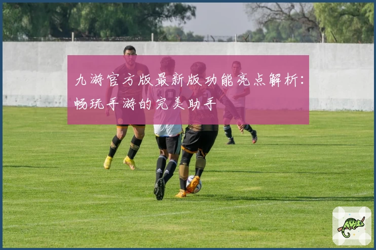 九游官方版最新版功能亮点解析：畅玩手游的完美助手