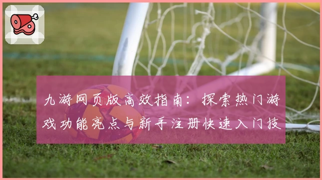 九游网页版高效指南:探索热门游戏功能亮点与新手注册快速入门技巧