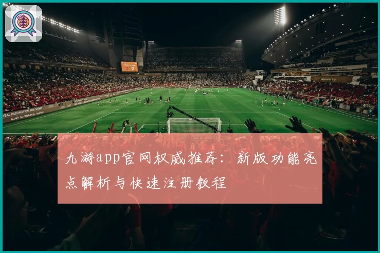 九游app官网权威推荐：新版功能亮点解析与快速注册教程