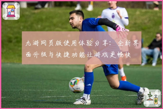 九游网页版使用体验分享：全新界面升级与快捷功能让游戏更畅快