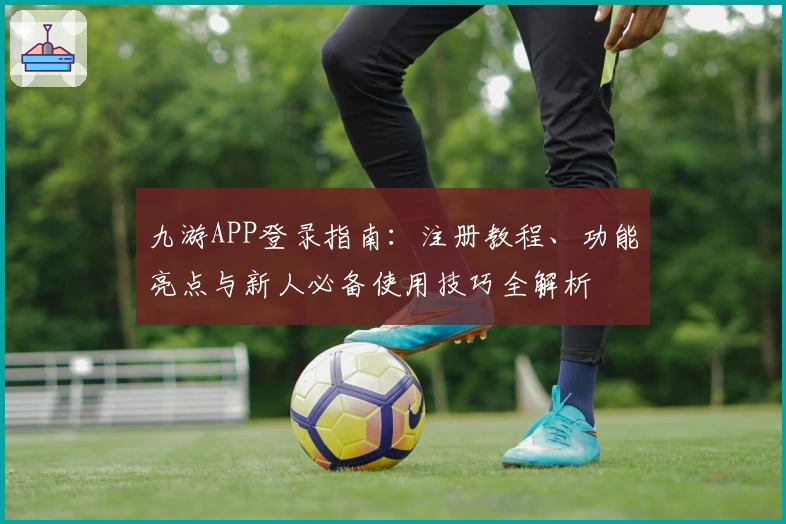 九游APP登录指南：注册教程、功能亮点与新人必备使用技巧全解析