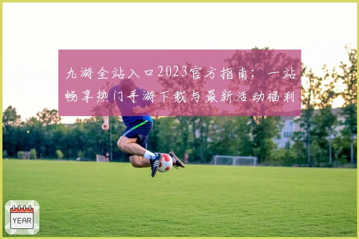 九游全站入口2023官方指南：一站畅享热门手游下载与最新活动福利