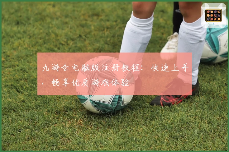 九游会电脑版注册教程：快速上手，畅享优质游戏体验