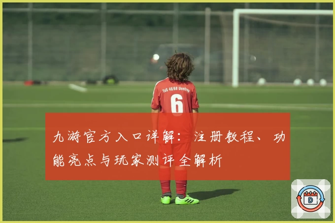 九游官方入口详解：注册教程、功能亮点与玩家测评全解析
