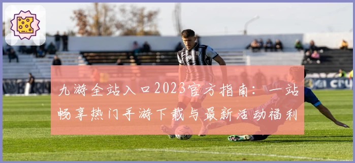 九游全站入口2023官方指南：一站畅享热门手游下载与最新活动福利