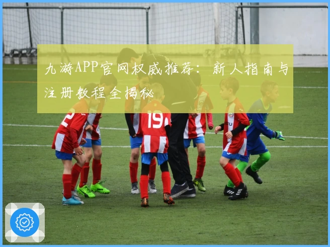 九游APP官网权威推荐：新人指南与注册教程全揭秘