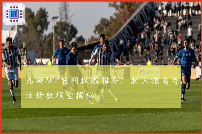九游APP官网权威推荐：新人指南与注册教程全揭秘