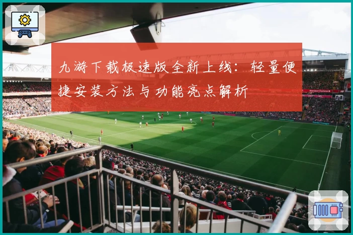九游下载极速版全新上线：轻量便捷安装方法与功能亮点解析