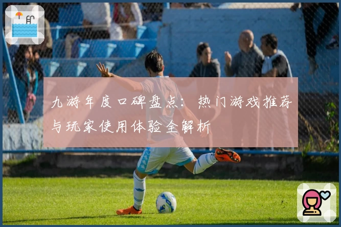 九游年度口碑盘点:热门游戏推荐与玩家使用体验全解析