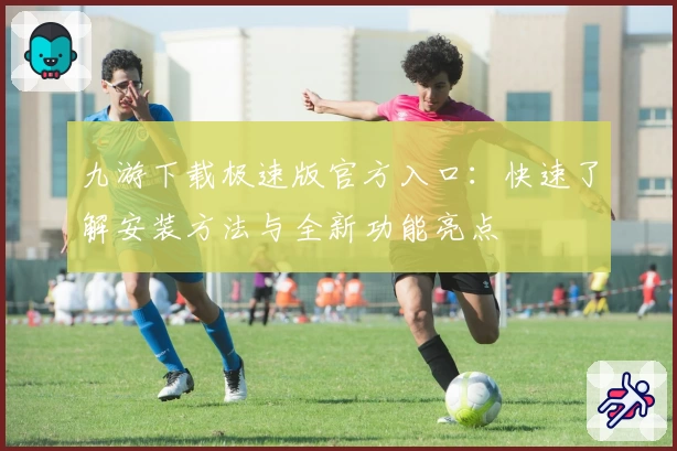 九游下载极速版官方入口：快速了解安装方法与全新功能亮点