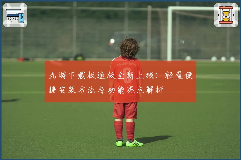 九游下载极速版全新上线：轻量便捷安装方法与功能亮点解析