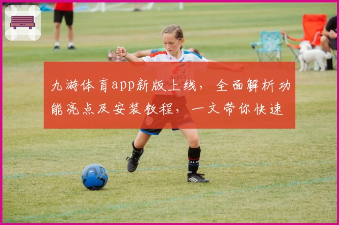 九游体育app新版上线，全面解析功能亮点及安装教程，一文带你快速上手