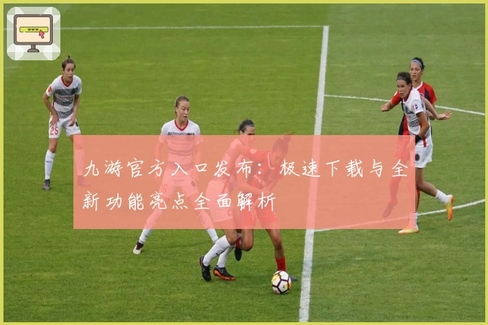 九游官方入口发布：极速下载与全新功能亮点全面解析