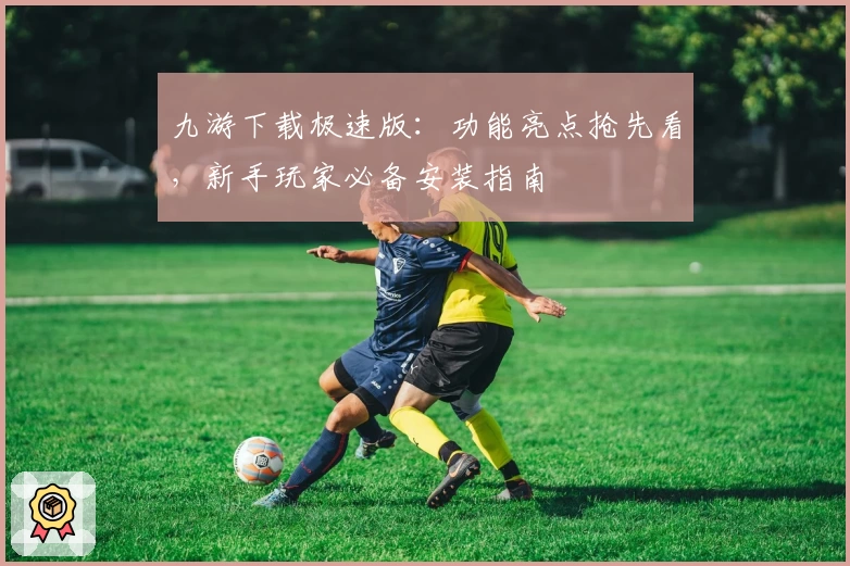 九游下载极速版：功能亮点抢先看，新手玩家必备安装指南
