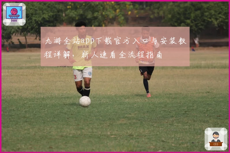 九游全站app下载官方入口与安装教程详解,新人速看全流程指南