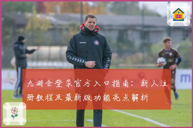九游会登录官方入口指南：新人注册教程及最新版功能亮点解析