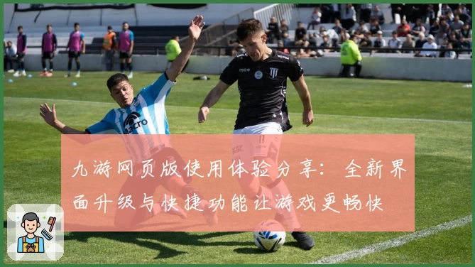 九游网页版使用体验分享：全新界面升级与快捷功能让游戏更畅快