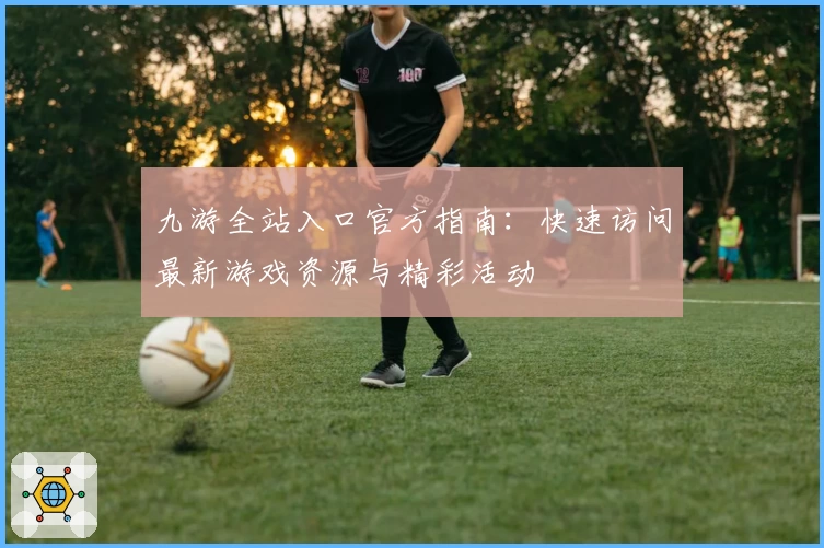 九游全站入口官方指南:快速访问最新游戏资源与精彩活动